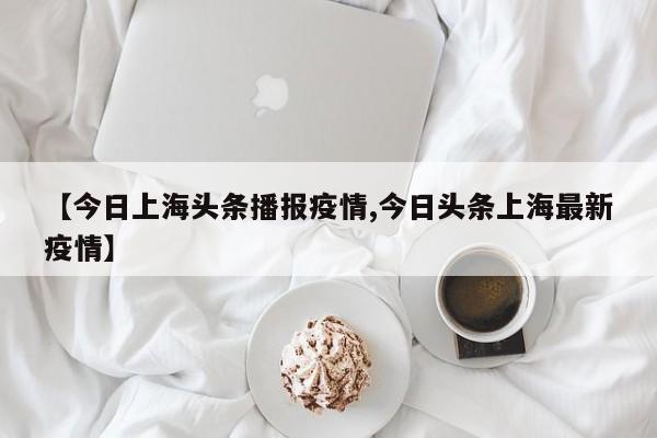 【今日上海头条播报疫情,今日头条上海最新疫情】