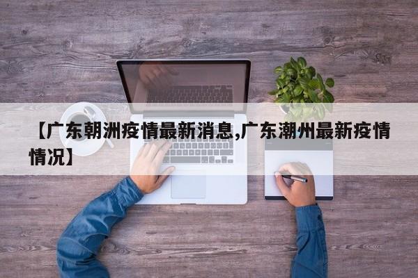 【广东朝洲疫情最新消息,广东潮州最新疫情情况】