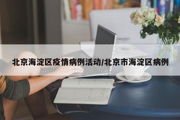 北京海淀区疫情病例活动／北京市海淀区病例
