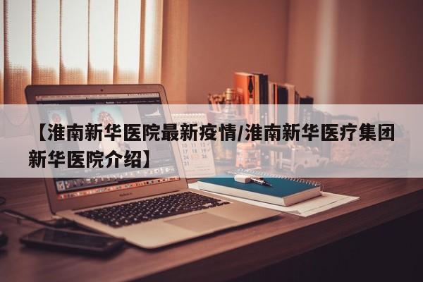 【淮南新华医院最新疫情／淮南新华医疗集团新华医院介绍】