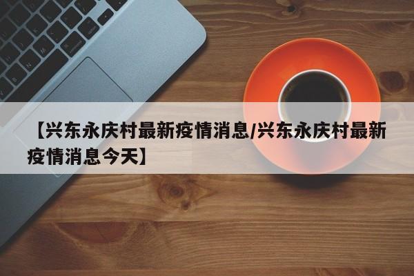 【兴东永庆村最新疫情消息／兴东永庆村最新疫情消息今天】
