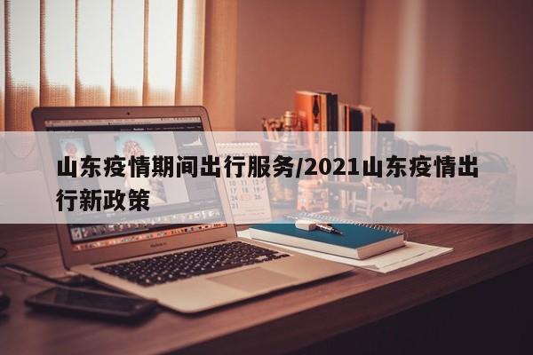 山东疫情期间出行服务／2021山东疫情出行新政策
