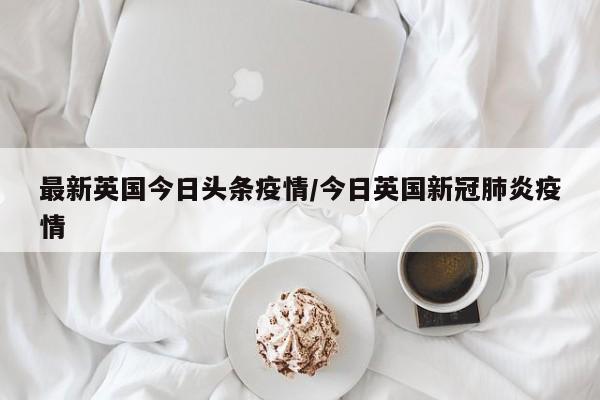 最新英国今日头条疫情／今日英国新冠肺炎疫情
