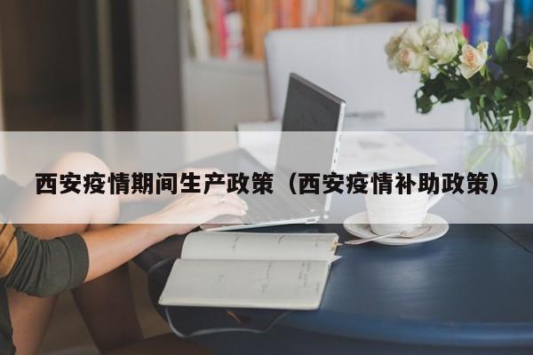 西安疫情期间生产政策（西安疫情补助政策）