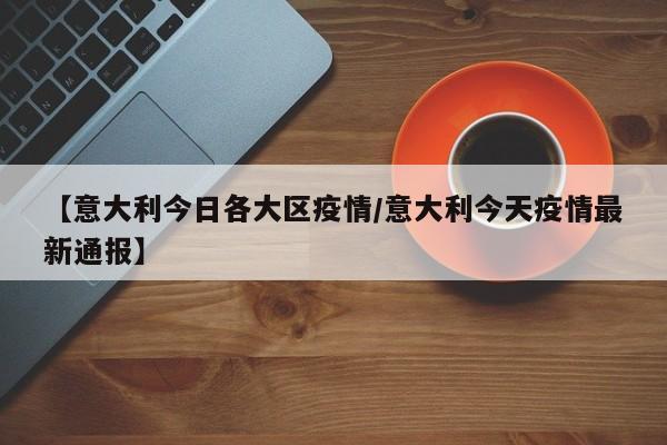 【意大利今日各大区疫情／意大利今天疫情最新通报】