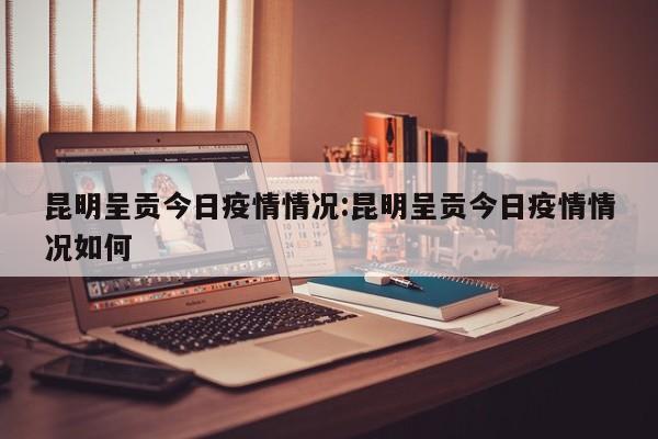 昆明呈贡今日疫情情况：昆明呈贡今日疫情情况如何