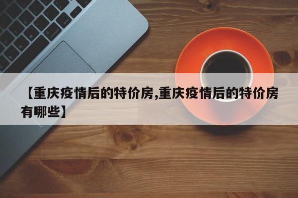 【重庆疫情后的特价房,重庆疫情后的特价房有哪些】