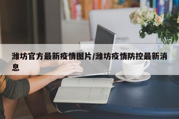 潍坊官方最新疫情图片／潍坊疫情防控最新消息