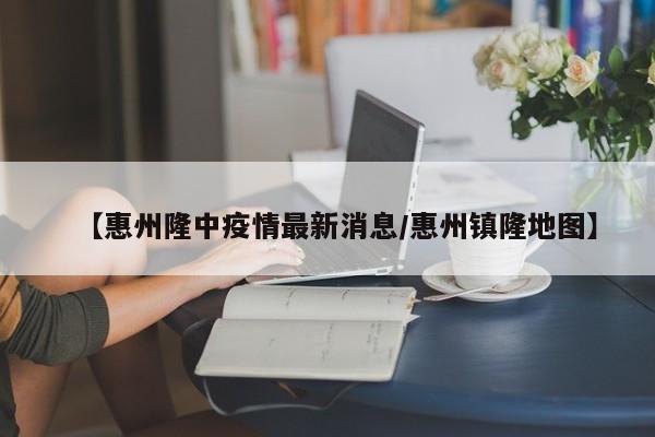 【惠州隆中疫情最新消息／惠州镇隆地图】