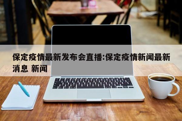 保定疫情最新发布会直播：保定疫情新闻最新消息 新闻