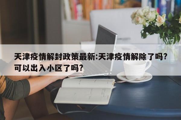 天津疫情解封政策最新：天津疫情解除了吗？可以出入小区了吗？