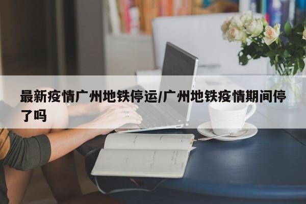 最新疫情广州地铁停运／广州地铁疫情期间停了吗