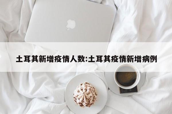 土耳其新增疫情人数：土耳其疫情新增病例