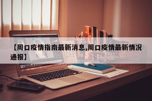【周口疫情指南最新消息,周口疫情最新情况通报】