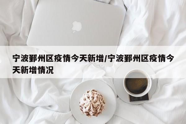 宁波鄞州区疫情今天新增／宁波鄞州区疫情今天新增情况