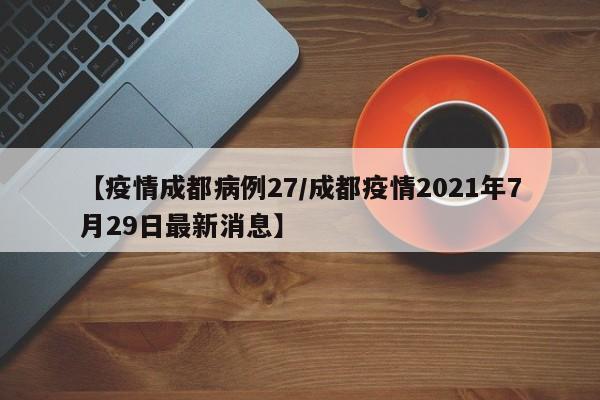 【疫情成都病例27／成都疫情2021年7月29日最新消息】