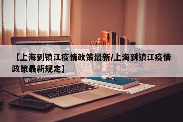 【上海到镇江疫情政策最新／上海到镇江疫情政策最新规定】