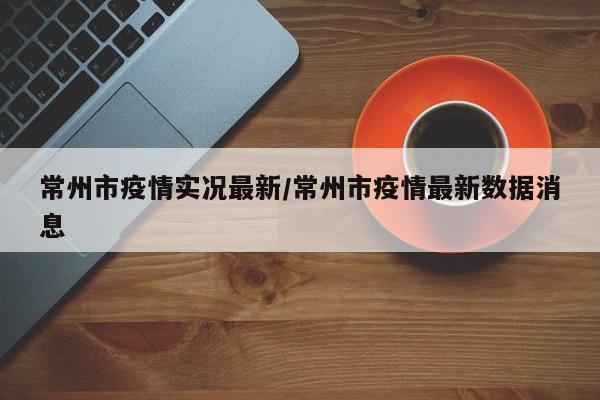 常州市疫情实况最新／常州市疫情最新数据消息