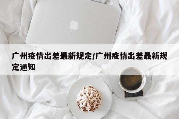 广州疫情出差最新规定／广州疫情出差最新规定通知