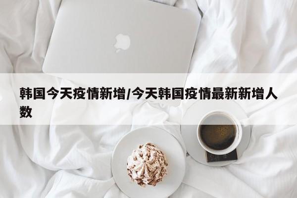 韩国今天疫情新增／今天韩国疫情最新新增人数