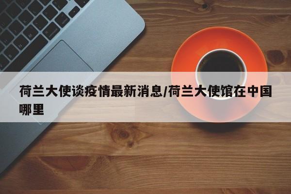 荷兰大使谈疫情最新消息／荷兰大使馆在中国哪里