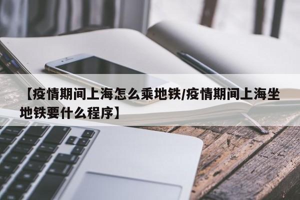 【疫情期间上海怎么乘地铁／疫情期间上海坐地铁要什么程序】