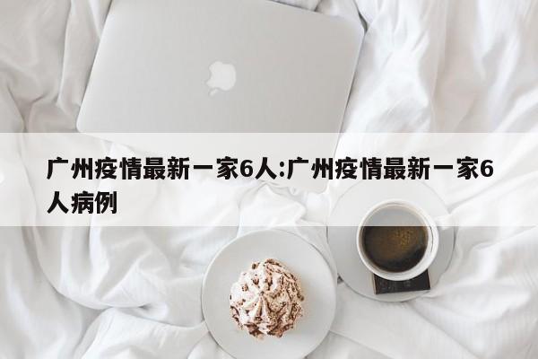 广州疫情最新一家6人：广州疫情最新一家6人病例