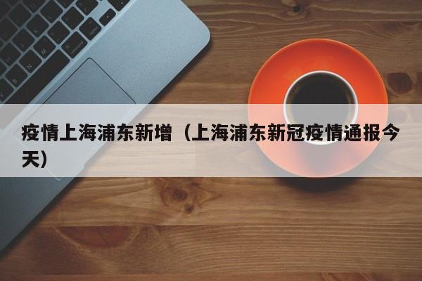 疫情上海浦东新增（上海浦东新冠疫情通报今天）