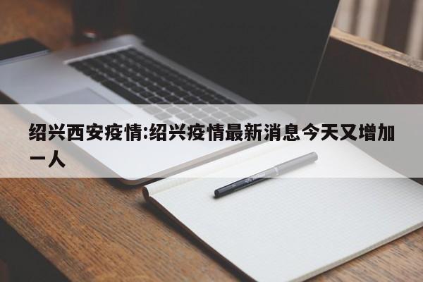 绍兴西安疫情：绍兴疫情最新消息今天又增加一人