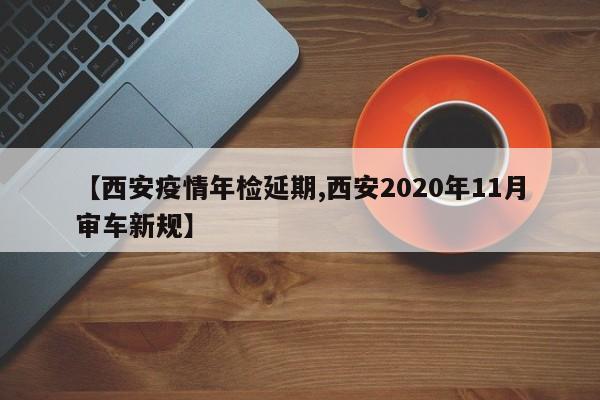 【西安疫情年检延期,西安2020年11月审车新规】