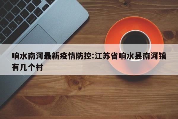 响水南河最新疫情防控：江苏省响水县南河镇有几个村