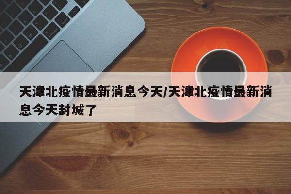 天津北疫情最新消息今天／天津北疫情最新消息今天封城了
