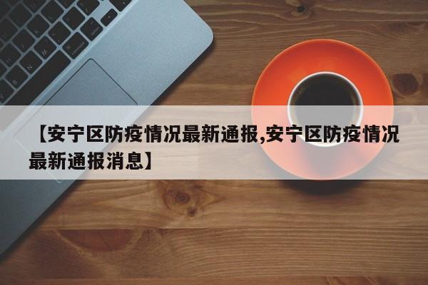 【安宁区防疫情况最新通报,安宁区防疫情况最新通报消息】