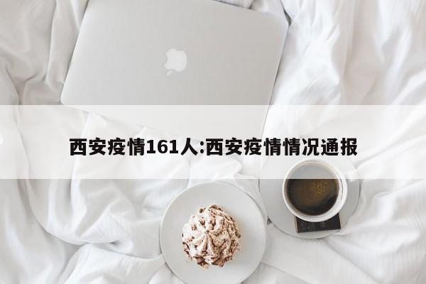 西安疫情161人：西安疫情情况通报