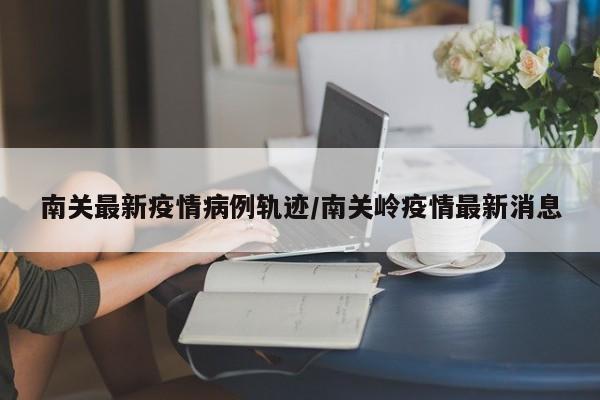 南关最新疫情病例轨迹／南关岭疫情最新消息