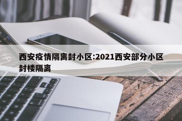 西安疫情隔离封小区：2021西安部分小区封楼隔离
