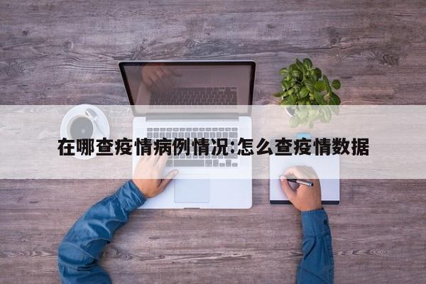 在哪查疫情病例情况：怎么查疫情数据