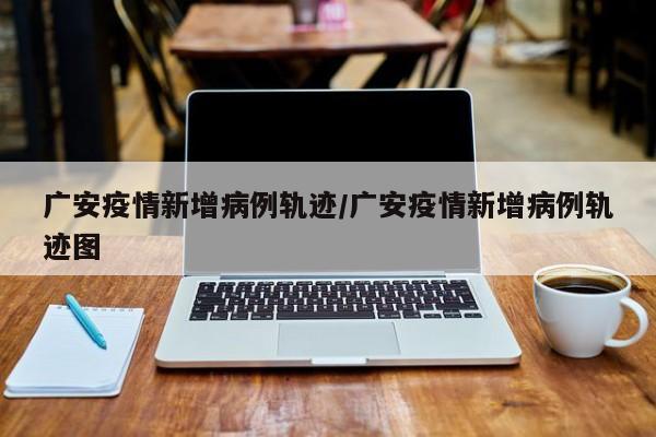 广安疫情新增病例轨迹／广安疫情新增病例轨迹图