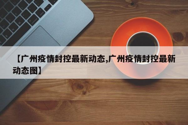 【广州疫情封控最新动态,广州疫情封控最新动态图】
