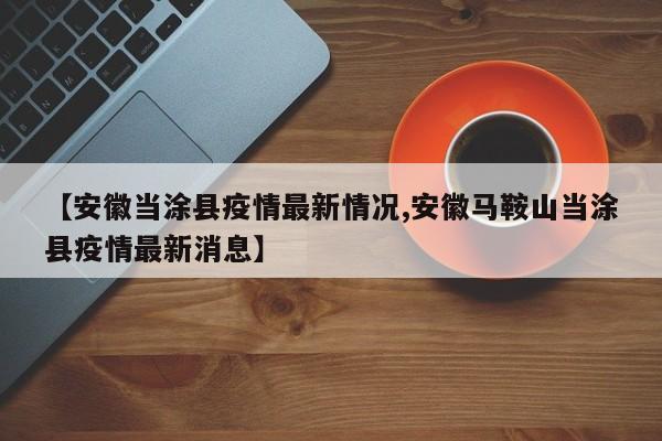 【安徽当涂县疫情最新情况,安徽马鞍山当涂县疫情最新消息】