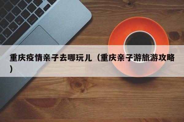 重庆疫情亲子去哪玩儿（重庆亲子游旅游攻略）