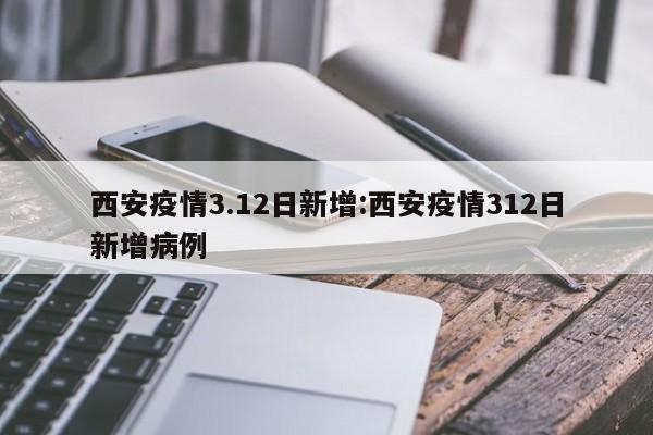 西安疫情3.12日新增：西安疫情312日新增病例