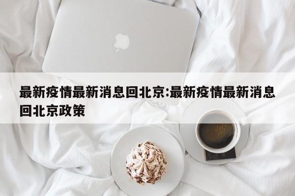 最新疫情最新消息回北京：最新疫情最新消息回北京政策