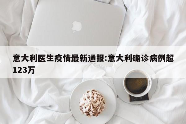 意大利医生疫情最新通报：意大利确诊病例超123万