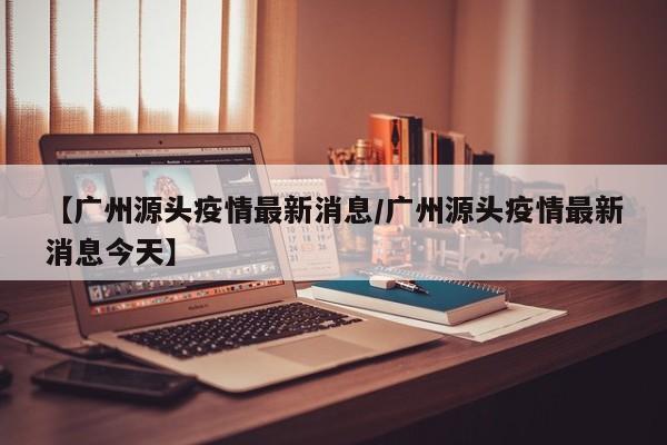 【广州源头疫情最新消息／广州源头疫情最新消息今天】