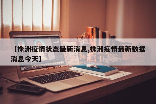 【株洲疫情状态最新消息,株洲疫情最新数据消息今天】