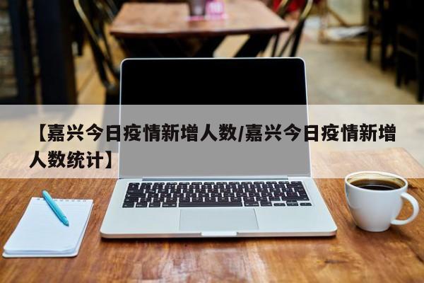 【嘉兴今日疫情新增人数／嘉兴今日疫情新增人数统计】