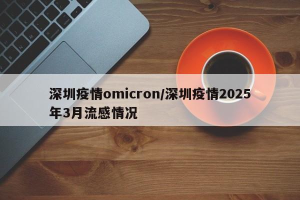 深圳疫情omicron／深圳疫情2025年3月流感情况
