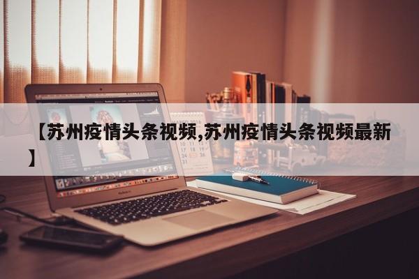 【苏州疫情头条视频,苏州疫情头条视频最新】