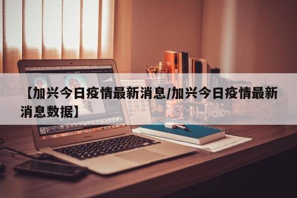 【加兴今日疫情最新消息／加兴今日疫情最新消息数据】